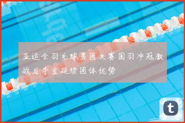 亚运会羽毛球男团决赛国羽冲冠激战后夺金延续团体优势