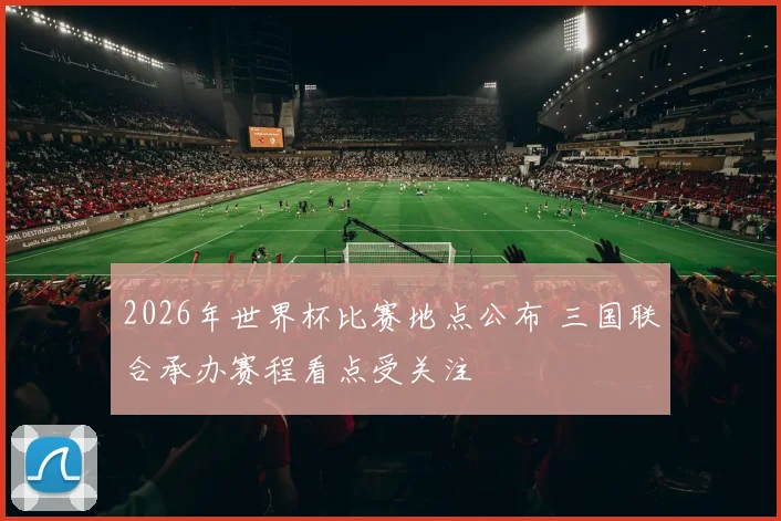 2026年世界杯比赛地点公布 三国联合承办赛程看点受关注