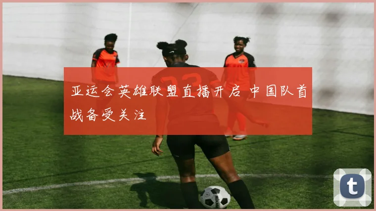 亚运会英雄联盟直播开启 中国队首战备受关注