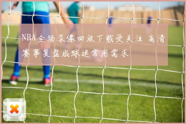 NBA全场录像回放下载受关注 高清赛事复盘成球迷常用需求