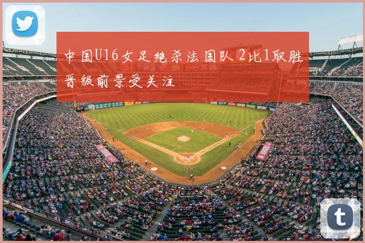 中国U16女足绝杀法国队 2比1取胜晋级前景受关注