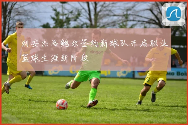 利安杰洛鲍尔签约新球队开启职业篮球生涯新阶段