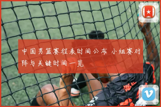 中国男篮赛程表时间公布 小组赛对阵与关键时间一览