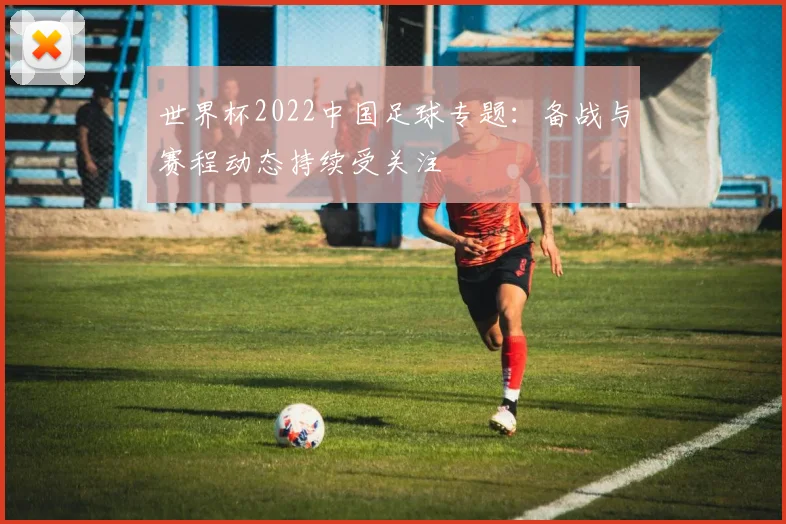 世界杯2022中国足球专题:备战与赛程动态持续受关注