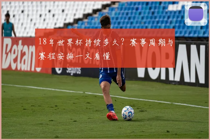 18年世界杯持续多久?赛事周期与赛程安排一文看懂