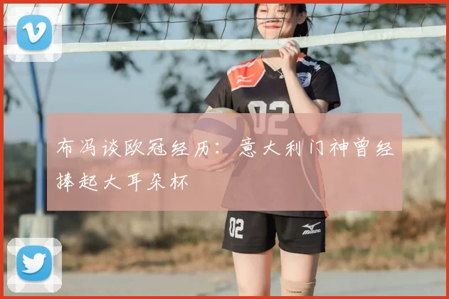 布冯谈欧冠经历：意大利门神曾经捧起大耳朵杯